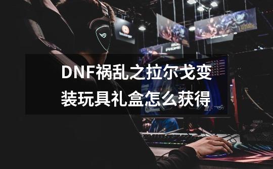 DNF祸乱之拉尔戈变装玩具礼盒怎么获得-第1张-游戏相关-泓泰