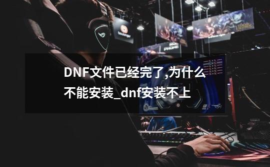 DNF文件已经完了,为什么不能安装?_dnf安装不上-第1张-游戏相关-泓泰