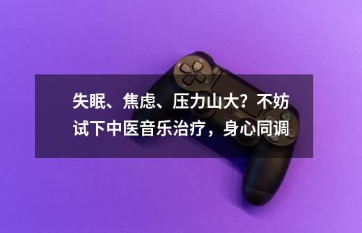 失眠、焦虑、压力山大？不妨试下中医+音乐治疗，身心同调-第1张-游戏相关-泓泰