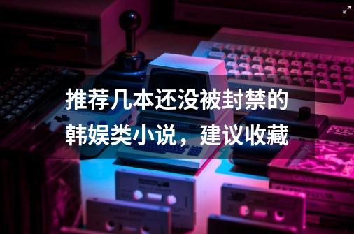 推荐几本还没被封禁的韩娱类小说，建议收藏-第1张-游戏相关-泓泰