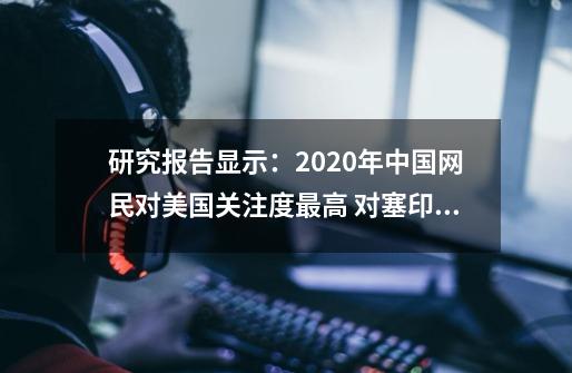 研究报告显示：2020年中国网民对美国关注度最高 对塞印澳等国“好感度”“反感度”波动大-第1张-游戏相关-泓泰