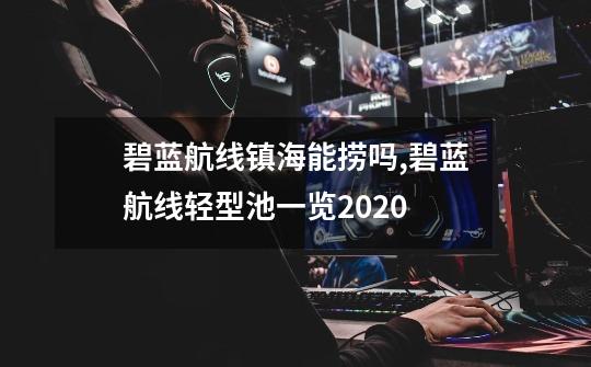 碧蓝航线镇海能捞吗,碧蓝航线轻型池一览2020-第1张-游戏相关-泓泰