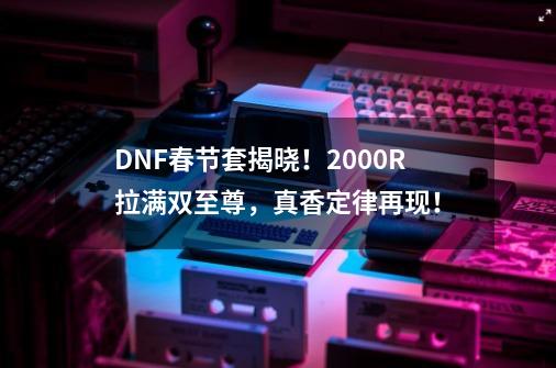 DNF春节套揭晓！2000R拉满双至尊，真香定律再现！-第1张-游戏相关-泓泰