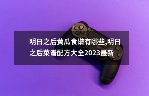 明日之后黄瓜食谱有哪些,明日之后菜谱配方大全2023最新-第1张-游戏相关-泓泰