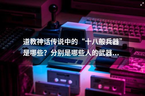 道教神话传说中的“十八般兵器”是哪些？分别是哪些人的武器？-第1张-游戏相关-泓泰