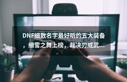 DNF细数名字最好听的五大装备，细雪之舞上榜，裁决刃威武霸气-第1张-游戏相关-泓泰