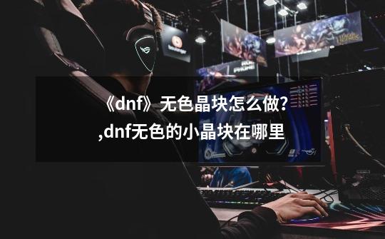 《dnf》无色晶块怎么做？,dnf无色的小晶块在哪里-第1张-游戏相关-泓泰