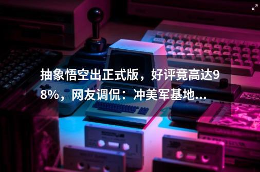 抽象悟空出正式版，好评竟高达98%，网友调侃：冲美军基地买了！-第1张-游戏相关-泓泰