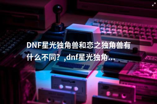 DNF星光独角兽和恋之独角兽有什么不同？,dnf星光独角兽绝版了吗-第1张-游戏相关-泓泰