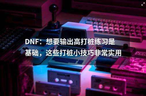 DNF：想要输出高打桩练习是基础，这些打桩小技巧非常实用-第1张-游戏相关-泓泰