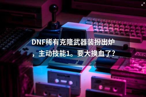 DNF稀有克隆武器装扮出炉，主动技能+1。要大换血了？-第1张-游戏相关-泓泰