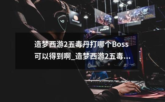 造梦西游2五毒丹打哪个Boss可以得到啊_造梦西游2五毒兽技能怎么进化-第1张-游戏相关-泓泰