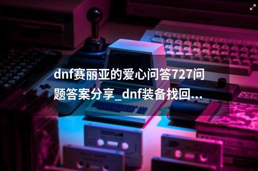 dnf赛丽亚的爱心问答7.27问题答案分享_dnf装备找回徽章还在吗-第1张-游戏相关-泓泰