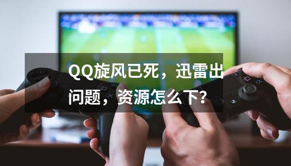 QQ旋风已死，迅雷出问题，资源怎么下？-第1张-游戏相关-泓泰