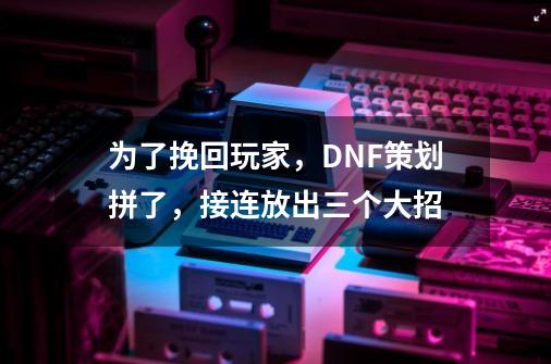 为了挽回玩家，DNF策划拼了，接连放出三个大招-第1张-游戏相关-泓泰