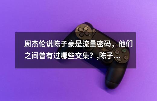 周杰伦说陈子豪是流量密码，他们之间曾有过哪些交集？,陈子豪穿越火线终极生化-第1张-游戏相关-泓泰