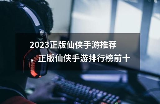 2023正版仙侠手游推荐，正版仙侠手游排行榜前十-第1张-游戏相关-泓泰