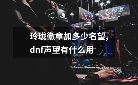 玲珑徽章加多少名望,dnf声望有什么用-第1张-游戏相关-泓泰