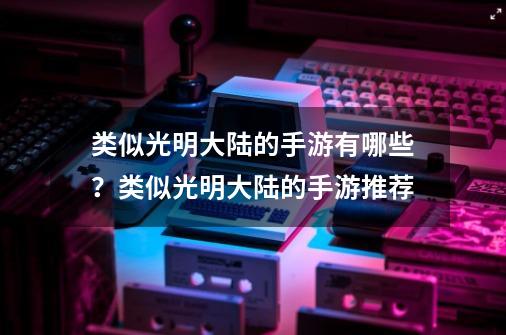 类似光明大陆的手游有哪些？类似光明大陆的手游推荐-第1张-游戏相关-泓泰