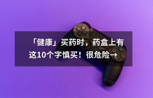 「健康」买药时，药盒上有这10个字慎买！很危险→-第1张-游戏相关-泓泰