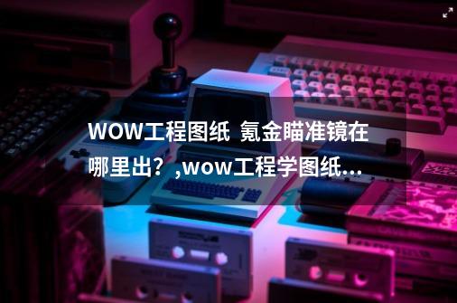 WOW工程图纸  氪金瞄准镜在哪里出？,wow工程学图纸中的瞄准器图纸全-第1张-游戏相关-泓泰