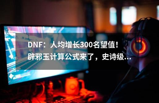 DNF：人均增长300名望值！辟邪玉计算公式来了，史诗级别大涨价-第1张-游戏相关-泓泰