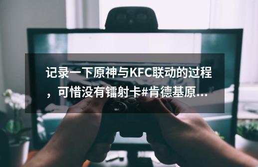 记录一下原神与KFC联动的过程，可惜没有镭射卡#肯德基原神联动-第1张-游戏相关-泓泰