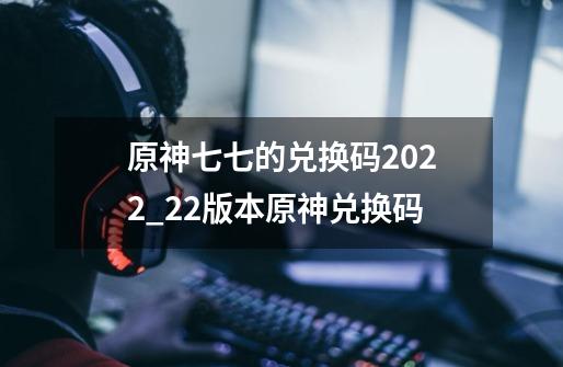 原神七七的兑换码2022_22版本原神兑换码-第1张-游戏相关-泓泰