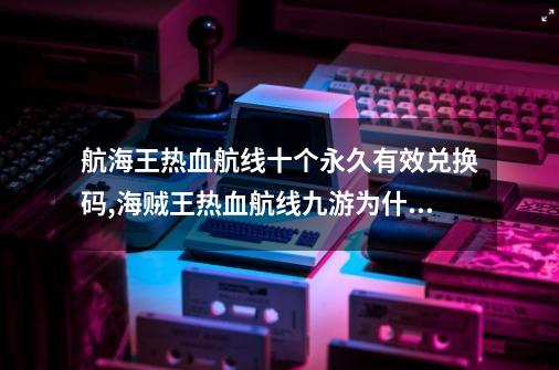 航海王热血航线十个永久有效兑换码,海贼王热血航线九游为什么进不去-第1张-游戏相关-泓泰