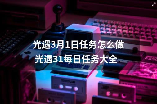 光遇9-21任务怎么做 光遇3.1每日任务大全-第1张-游戏相关-泓泰