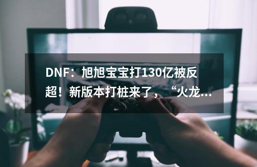 DNF：旭旭宝宝打130亿被反超！新版本打桩来了，“火龙榜”诞生-第1张-游戏相关-泓泰