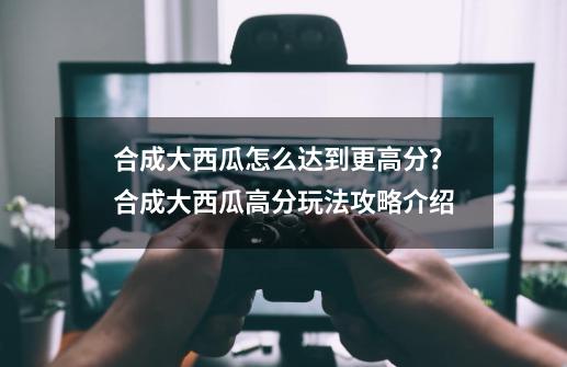 合成大西瓜怎么达到更高分？合成大西瓜高分玩法攻略介绍-第1张-游戏相关-泓泰