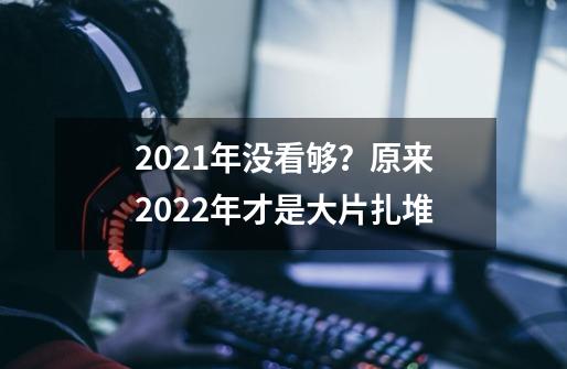 2021年没看够？原来2022年才是大片扎堆-第1张-游戏相关-泓泰