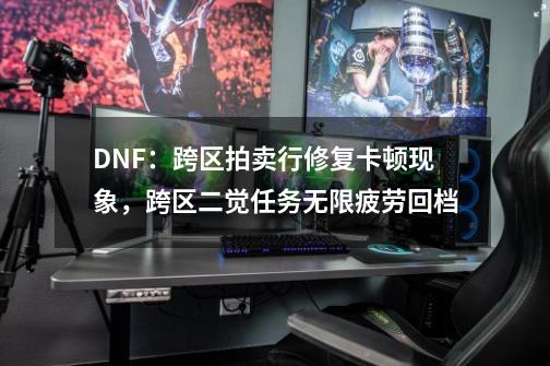 DNF：跨区拍卖行修复卡顿现象，跨区二觉任务无限疲劳回档-第1张-游戏相关-泓泰