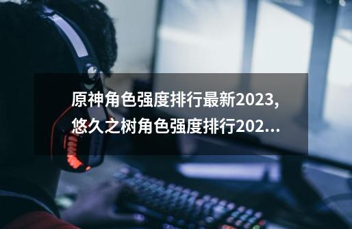 原神角色强度排行最新2023,悠久之树角色强度排行2023-第1张-游戏相关-泓泰