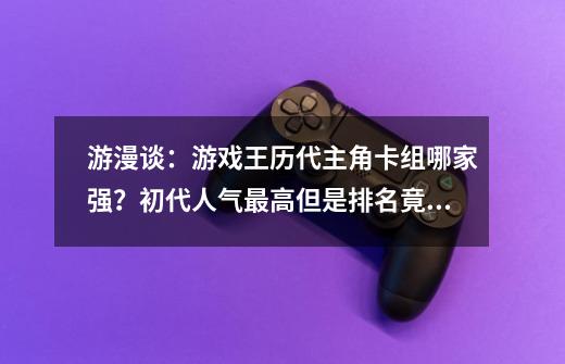 游漫谈：游戏王历代主角卡组哪家强？初代人气最高但是排名竟垫底-第1张-游戏相关-泓泰