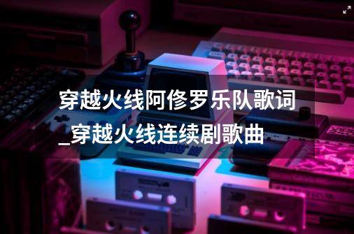 穿越火线阿俢罗乐队歌词_穿越火线连续剧歌曲-第1张-游戏相关-泓泰