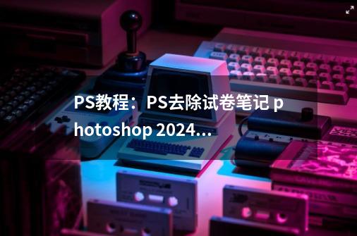 PS教程：PS去除试卷笔记 photoshop 2024免费软件获取-第1张-游戏相关-泓泰