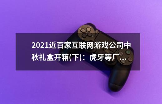 2021近百家互联网游戏公司中秋礼盒开箱(下)：虎牙等厂商礼盒一览-第1张-游戏相关-泓泰