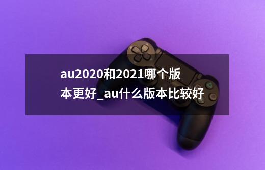 au2020和2021哪个版本更好_au什么版本比较好-第1张-游戏相关-泓泰