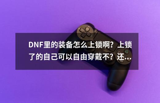 DNF里的装备怎么上锁啊？上锁了的自己可以自由穿戴不？还有说一下上锁的好处和坏处！,dnf装备怎么加锁解锁-第1张-游戏相关-泓泰