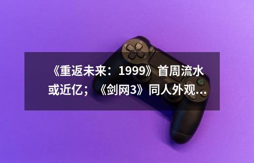 《重返未来：1999》首周流水或近亿；《剑网3》同人外观涉嫌抄袭-第1张-游戏相关-泓泰