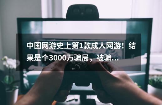 中国网游史上第1款成人网游！结果是个3000万骗局，被骗玩家自闭-第1张-游戏相关-泓泰