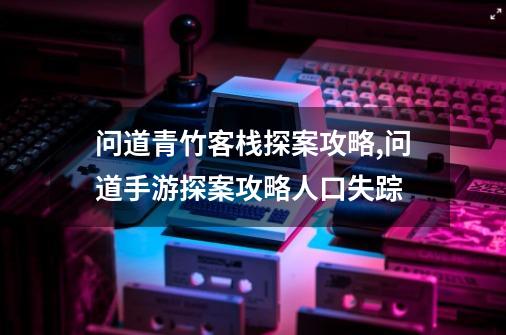 问道青竹客栈探案攻略,问道手游探案攻略人口失踪-第1张-游戏相关-泓泰