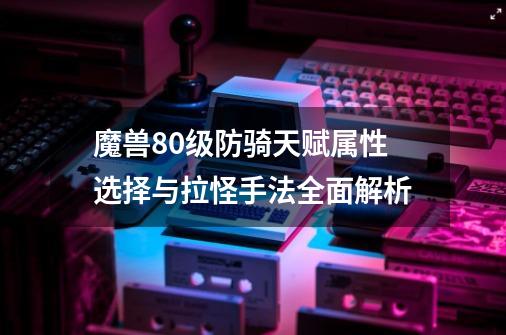 魔兽80级防骑天赋属性选择与拉怪手法全面解析-第1张-游戏相关-泓泰