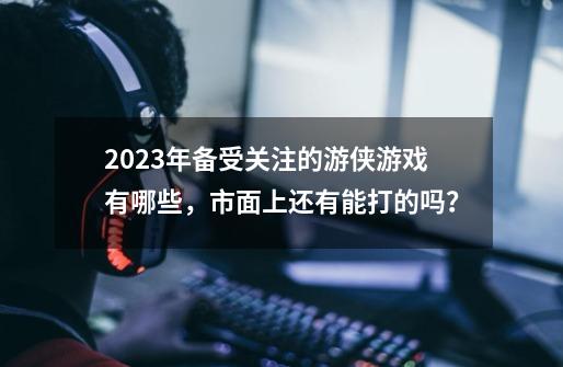 2023年备受关注的游侠游戏有哪些，市面上还有能打的吗？-第1张-游戏相关-泓泰