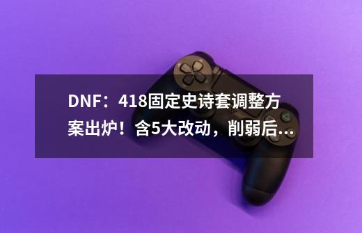 DNF：4.18固定史诗套调整方案出炉！含5大改动，削弱后已成笑话-第1张-游戏相关-泓泰