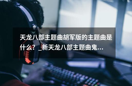 天龙八部主题曲胡军版的主题曲是什么？_新天龙八部主题曲鬼畜-第1张-游戏相关-泓泰