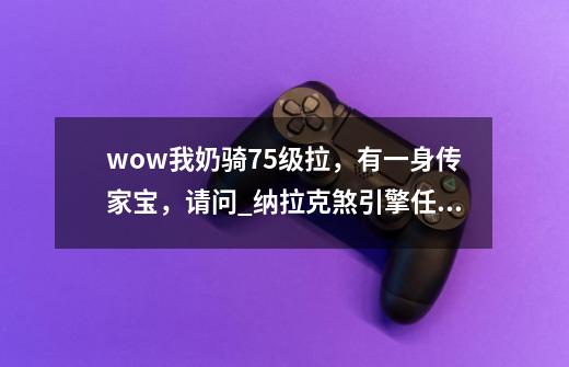 wow我奶骑75级拉，有一身传家宝，请问?_纳拉克煞引擎任务怎么做-第1张-游戏相关-泓泰