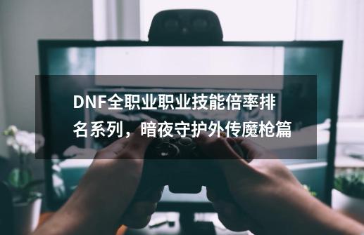 DNF全职业职业技能倍率排名系列，暗夜/守护/外传/魔枪篇-第1张-游戏相关-泓泰